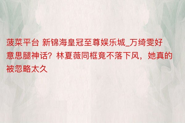 菠菜平台 新锦海皇冠至尊娱乐城_万绮雯好意思腿神话？林夏薇同框竟不落下风，她真的被忽略太久