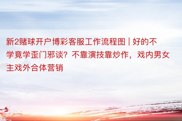 新2赌球开户博彩客服工作流程图 | 好的不学竟学歪门邪谈？不靠演技靠炒作，戏内男女主戏外合体营销