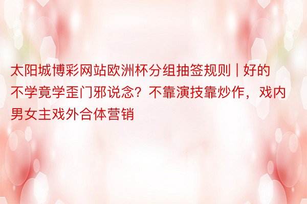 太阳城博彩网站欧洲杯分组抽签规则 | 好的不学竟学歪门邪说念？不靠演技靠炒作，戏内男女主戏外合体营销