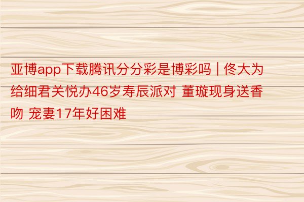 亚博app下载腾讯分分彩是博彩吗 | 佟大为给细君关悦办46岁寿辰派对 董璇现身送香吻 宠妻17年好困难