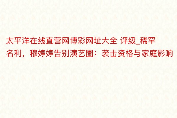 太平洋在线直营网博彩网址大全 评级_稀罕名利，穆婷婷告别演艺圈：袭击资格与家庭影响
