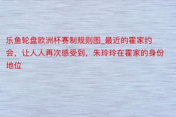 乐鱼轮盘欧洲杯赛制规则图_最近的霍家约会，让人人再次感受到，朱玲玲在霍家的身份地位
