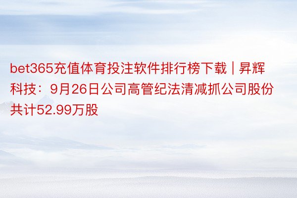 bet365充值体育投注软件排行榜下载 | 昇辉科技：9月26日公司高管纪法清减抓公司股份共计52.99万股