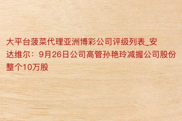 大平台菠菜代理亚洲博彩公司评级列表_安达维尔：9月26日公司高管孙艳玲减握公司股份整个10万股