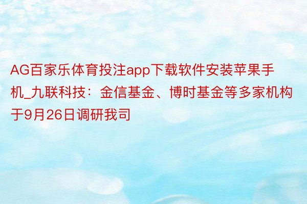 AG百家乐体育投注app下载软件安装苹果手机_九联科技：金信基金、博时基金等多家机构于9月26日调研我司