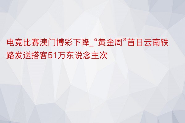 电竞比赛澳门博彩下降_“黄金周”首日云南铁路发送搭客51万东说念主次